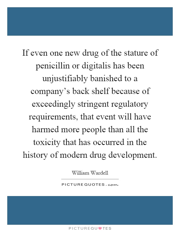If even one new drug of the stature of penicillin or digitalis has been unjustifiably banished to a company's back shelf because of exceedingly stringent regulatory requirements, that event will have harmed more people than all the toxicity that has occurred in the history of modern drug development Picture Quote #1