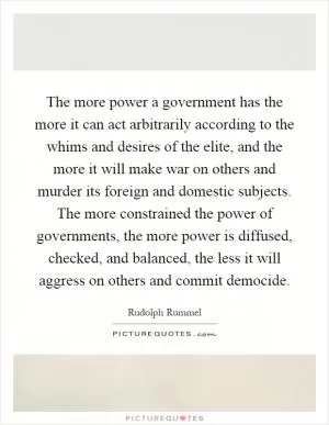 The more power a government has the more it can act arbitrarily according to the whims and desires of the elite, and the more it will make war on others and murder its foreign and domestic subjects. The more constrained the power of governments, the more power is diffused, checked, and balanced, the less it will aggress on others and commit democide Picture Quote #1