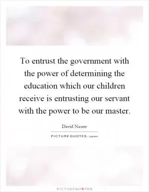 To entrust the government with the power of determining the education which our children receive is entrusting our servant with the power to be our master Picture Quote #1