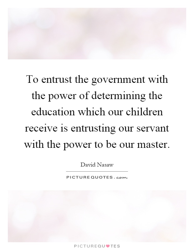 To entrust the government with the power of determining the education which our children receive is entrusting our servant with the power to be our master Picture Quote #1