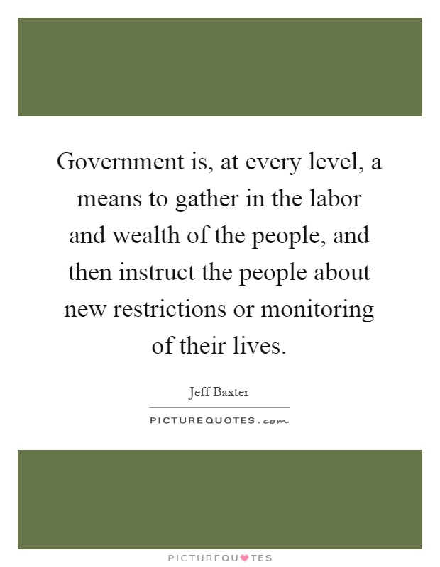 Government is, at every level, a means to gather in the labor and wealth of the people, and then instruct the people about new restrictions or monitoring of their lives Picture Quote #1
