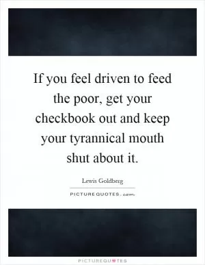 If you feel driven to feed the poor, get your checkbook out and keep your tyrannical mouth shut about it Picture Quote #1