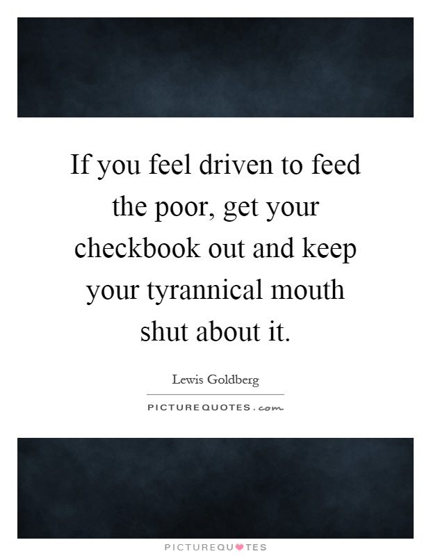 If you feel driven to feed the poor, get your checkbook out and keep your tyrannical mouth shut about it Picture Quote #1