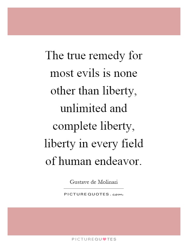 The true remedy for most evils is none other than liberty, unlimited and complete liberty, liberty in every field of human endeavor Picture Quote #1