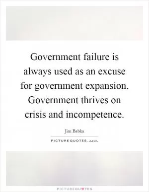Government failure is always used as an excuse for government expansion. Government thrives on crisis and incompetence Picture Quote #1