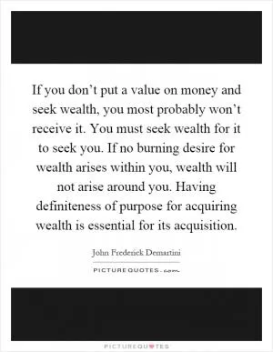 If you don’t put a value on money and seek wealth, you most probably won’t receive it. You must seek wealth for it to seek you. If no burning desire for wealth arises within you, wealth will not arise around you. Having definiteness of purpose for acquiring wealth is essential for its acquisition Picture Quote #1