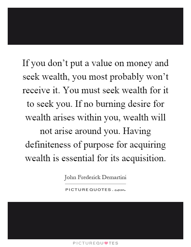 If you don't put a value on money and seek wealth, you most probably won't receive it. You must seek wealth for it to seek you. If no burning desire for wealth arises within you, wealth will not arise around you. Having definiteness of purpose for acquiring wealth is essential for its acquisition Picture Quote #1