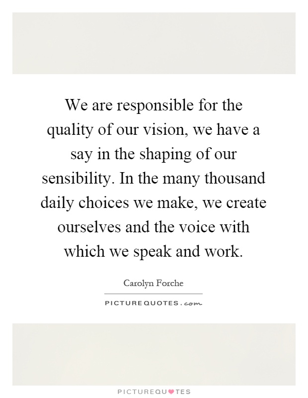 We are responsible for the quality of our vision, we have a say in the shaping of our sensibility. In the many thousand daily choices we make, we create ourselves and the voice with which we speak and work Picture Quote #1