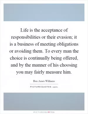 Life is the acceptance of responsibilities or their evasion; it is a business of meeting obligations or avoiding them. To every man the choice is continually being offered, and by the manner of his choosing you may fairly measure him Picture Quote #1