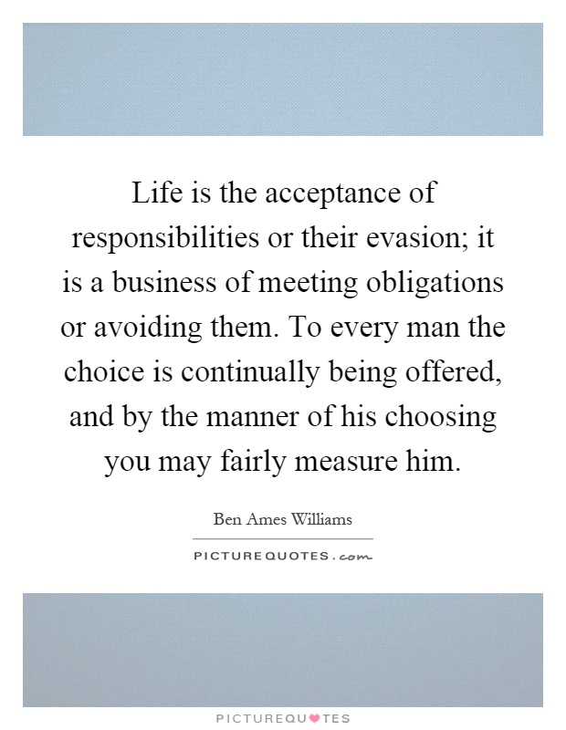 Life is the acceptance of responsibilities or their evasion; it is a business of meeting obligations or avoiding them. To every man the choice is continually being offered, and by the manner of his choosing you may fairly measure him Picture Quote #1