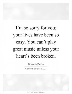 I’m so sorry for you; your lives have been so easy. You can’t play great music unless your heart’s been broken Picture Quote #1