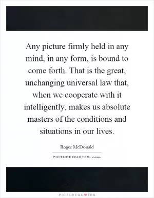 Any picture firmly held in any mind, in any form, is bound to come forth. That is the great, unchanging universal law that, when we cooperate with it intelligently, makes us absolute masters of the conditions and situations in our lives Picture Quote #1