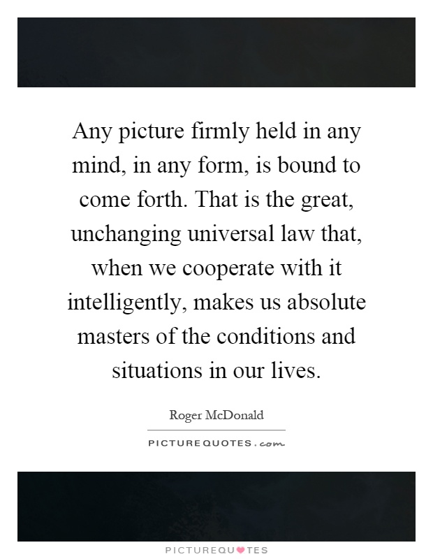 Any picture firmly held in any mind, in any form, is bound to come forth. That is the great, unchanging universal law that, when we cooperate with it intelligently, makes us absolute masters of the conditions and situations in our lives Picture Quote #1