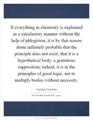 If everything in chemistry is explained in a satisfactory manner without the help of phlogiston, it is by that reason alone infinitely probable that the principle does not exist; that it is a hypothetical body, a gratuitous supposition; indeed, it is in the principles of good logic, not to multiply bodies without necessity Picture Quote #1