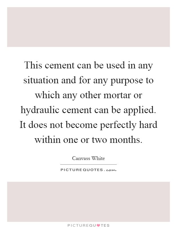 This cement can be used in any situation and for any purpose to which any other mortar or hydraulic cement can be applied. It does not become perfectly hard within one or two months Picture Quote #1