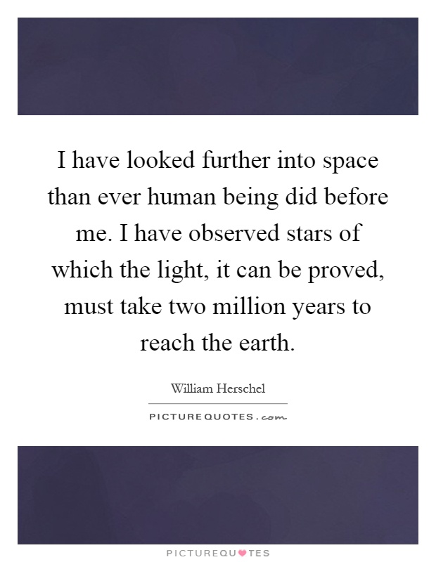 I have looked further into space than ever human being did before me. I have observed stars of which the light, it can be proved, must take two million years to reach the earth Picture Quote #1