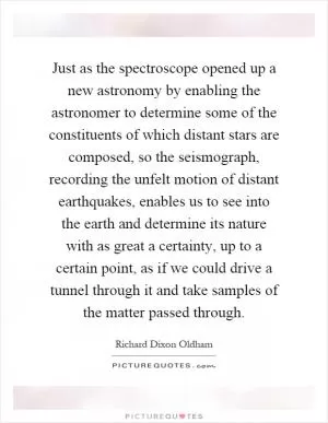 Just as the spectroscope opened up a new astronomy by enabling the astronomer to determine some of the constituents of which distant stars are composed, so the seismograph, recording the unfelt motion of distant earthquakes, enables us to see into the earth and determine its nature with as great a certainty, up to a certain point, as if we could drive a tunnel through it and take samples of the matter passed through Picture Quote #1
