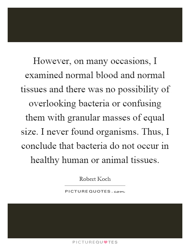 However, on many occasions, I examined normal blood and normal tissues and there was no possibility of overlooking bacteria or confusing them with granular masses of equal size. I never found organisms. Thus, I conclude that bacteria do not occur in healthy human or animal tissues Picture Quote #1