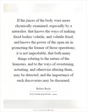 If the juices of the body were more chymically examined, especially by a naturalist, that knows the ways of making fixed bodies volatile, and volatile fixed, and knows the power of the open air in promoting the former of those operations; it is not improbable, that both many things relating to the nature of the humours, and to the ways of sweetening, actuating, and otherwise altering them, may be detected, and the importance of such discoveries may be discerned Picture Quote #1
