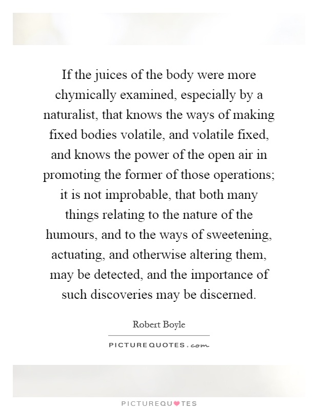 If the juices of the body were more chymically examined, especially by a naturalist, that knows the ways of making fixed bodies volatile, and volatile fixed, and knows the power of the open air in promoting the former of those operations; it is not improbable, that both many things relating to the nature of the humours, and to the ways of sweetening, actuating, and otherwise altering them, may be detected, and the importance of such discoveries may be discerned Picture Quote #1