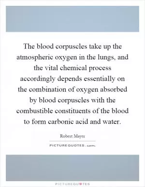 The blood corpuscles take up the atmospheric oxygen in the lungs, and the vital chemical process accordingly depends essentially on the combination of oxygen absorbed by blood corpuscles with the combustible constituents of the blood to form carbonic acid and water Picture Quote #1