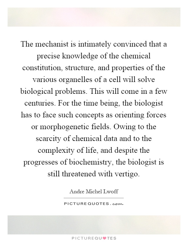 The mechanist is intimately convinced that a precise knowledge of the chemical constitution, structure, and properties of the various organelles of a cell will solve biological problems. This will come in a few centuries. For the time being, the biologist has to face such concepts as orienting forces or morphogenetic fields. Owing to the scarcity of chemical data and to the complexity of life, and despite the progresses of biochemistry, the biologist is still threatened with vertigo Picture Quote #1
