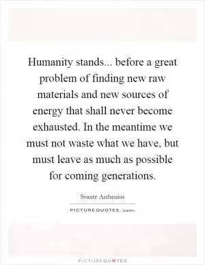 Humanity stands... before a great problem of finding new raw materials and new sources of energy that shall never become exhausted. In the meantime we must not waste what we have, but must leave as much as possible for coming generations Picture Quote #1