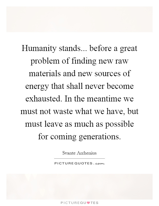 Humanity stands... before a great problem of finding new raw materials and new sources of energy that shall never become exhausted. In the meantime we must not waste what we have, but must leave as much as possible for coming generations Picture Quote #1