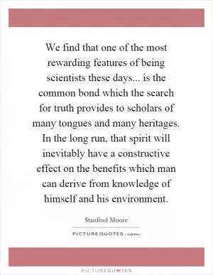 We find that one of the most rewarding features of being scientists these days... is the common bond which the search for truth provides to scholars of many tongues and many heritages. In the long run, that spirit will inevitably have a constructive effect on the benefits which man can derive from knowledge of himself and his environment Picture Quote #1