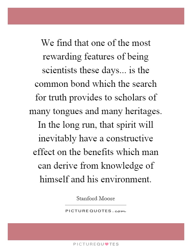 We find that one of the most rewarding features of being scientists these days... is the common bond which the search for truth provides to scholars of many tongues and many heritages. In the long run, that spirit will inevitably have a constructive effect on the benefits which man can derive from knowledge of himself and his environment Picture Quote #1