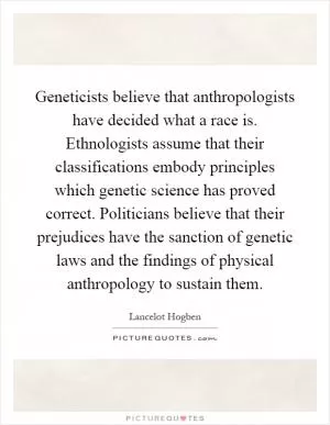 Geneticists believe that anthropologists have decided what a race is. Ethnologists assume that their classifications embody principles which genetic science has proved correct. Politicians believe that their prejudices have the sanction of genetic laws and the findings of physical anthropology to sustain them Picture Quote #1