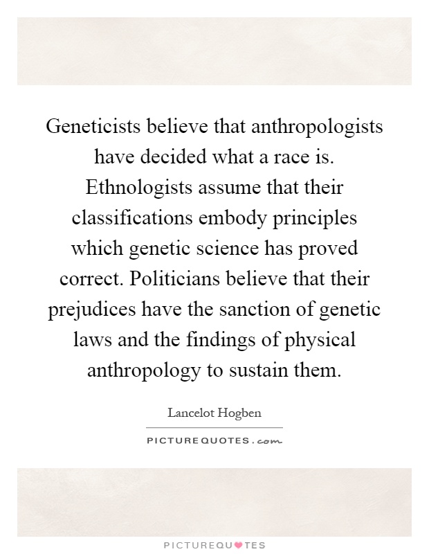 Geneticists believe that anthropologists have decided what a race is. Ethnologists assume that their classifications embody principles which genetic science has proved correct. Politicians believe that their prejudices have the sanction of genetic laws and the findings of physical anthropology to sustain them Picture Quote #1