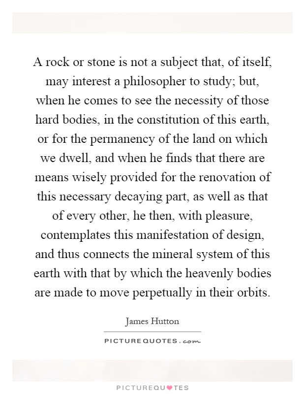A rock or stone is not a subject that, of itself, may interest a philosopher to study; but, when he comes to see the necessity of those hard bodies, in the constitution of this earth, or for the permanency of the land on which we dwell, and when he finds that there are means wisely provided for the renovation of this necessary decaying part, as well as that of every other, he then, with pleasure, contemplates this manifestation of design, and thus connects the mineral system of this earth with that by which the heavenly bodies are made to move perpetually in their orbits Picture Quote #1