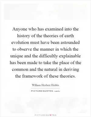 Anyone who has examined into the history of the theories of earth evolution must have been astounded to observe the manner in which the unique and the difficultly explainable has been made to take the place of the common and the natural in deriving the framework of these theories Picture Quote #1