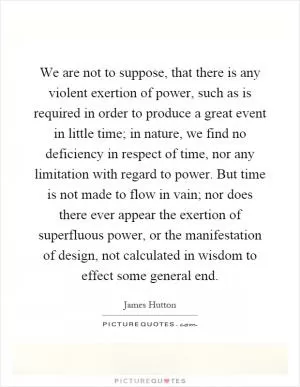 We are not to suppose, that there is any violent exertion of power, such as is required in order to produce a great event in little time; in nature, we find no deficiency in respect of time, nor any limitation with regard to power. But time is not made to flow in vain; nor does there ever appear the exertion of superfluous power, or the manifestation of design, not calculated in wisdom to effect some general end Picture Quote #1