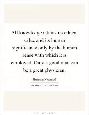 All knowledge attains its ethical value and its human significance only by the human sense with which it is employed. Only a good man can be a great physician Picture Quote #1