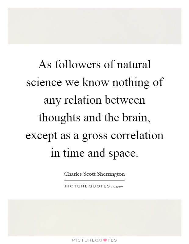 As followers of natural science we know nothing of any relation between thoughts and the brain, except as a gross correlation in time and space Picture Quote #1