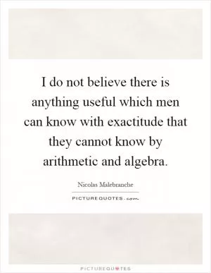 I do not believe there is anything useful which men can know with exactitude that they cannot know by arithmetic and algebra Picture Quote #1