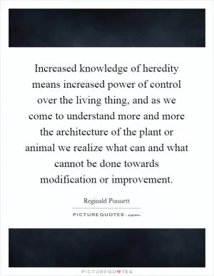 Increased knowledge of heredity means increased power of control over the living thing, and as we come to understand more and more the architecture of the plant or animal we realize what can and what cannot be done towards modification or improvement Picture Quote #1
