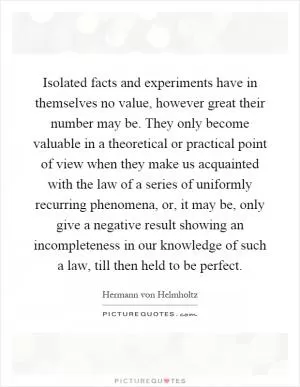 Isolated facts and experiments have in themselves no value, however great their number may be. They only become valuable in a theoretical or practical point of view when they make us acquainted with the law of a series of uniformly recurring phenomena, or, it may be, only give a negative result showing an incompleteness in our knowledge of such a law, till then held to be perfect Picture Quote #1
