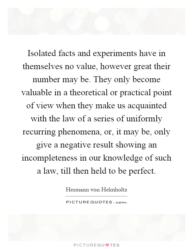 Isolated facts and experiments have in themselves no value, however great their number may be. They only become valuable in a theoretical or practical point of view when they make us acquainted with the law of a series of uniformly recurring phenomena, or, it may be, only give a negative result showing an incompleteness in our knowledge of such a law, till then held to be perfect Picture Quote #1