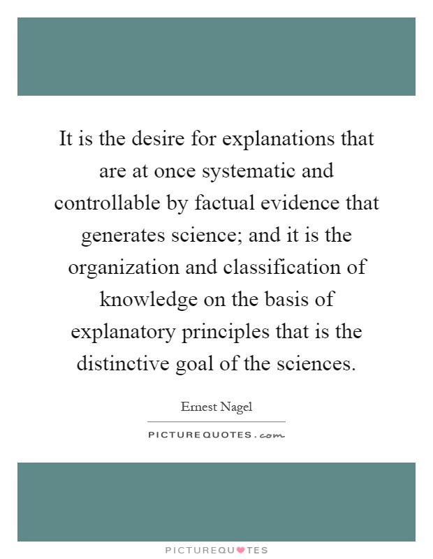 It is the desire for explanations that are at once systematic and controllable by factual evidence that generates science; and it is the organization and classification of knowledge on the basis of explanatory principles that is the distinctive goal of the sciences Picture Quote #1