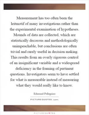 Measurement has too often been the leitmotif of many investigations rather than the experimental examination of hypotheses. Mounds of data are collected, which are statistically decorous and methodologically unimpeachable, but conclusions are often trivial and rarely useful in decision making. This results from an overly rigorous control of an insignificant variable and a widespread deficiency in the framing of pertinent questions. Investigators seem to have settled for what is measurable instead of measuring what they would really like to know Picture Quote #1