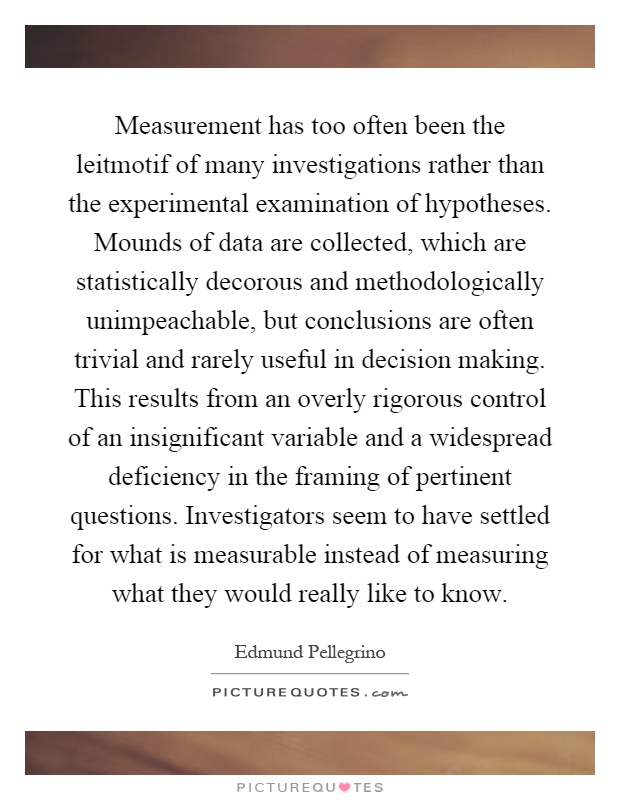 Measurement has too often been the leitmotif of many investigations rather than the experimental examination of hypotheses. Mounds of data are collected, which are statistically decorous and methodologically unimpeachable, but conclusions are often trivial and rarely useful in decision making. This results from an overly rigorous control of an insignificant variable and a widespread deficiency in the framing of pertinent questions. Investigators seem to have settled for what is measurable instead of measuring what they would really like to know Picture Quote #1