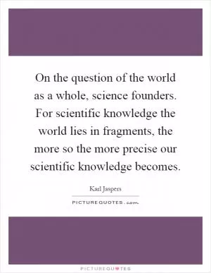 On the question of the world as a whole, science founders. For scientific knowledge the world lies in fragments, the more so the more precise our scientific knowledge becomes Picture Quote #1