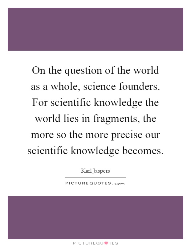 On the question of the world as a whole, science founders. For scientific knowledge the world lies in fragments, the more so the more precise our scientific knowledge becomes Picture Quote #1