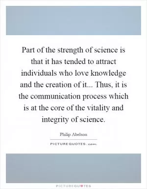 Part of the strength of science is that it has tended to attract individuals who love knowledge and the creation of it... Thus, it is the communication process which is at the core of the vitality and integrity of science Picture Quote #1
