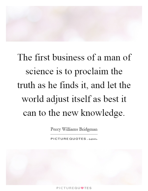 The first business of a man of science is to proclaim the truth as he finds it, and let the world adjust itself as best it can to the new knowledge Picture Quote #1