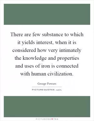There are few substance to which it yields interest, when it is considered how very intimately the knowledge and properties and uses of iron is connected with human civilization Picture Quote #1