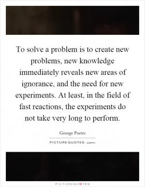 To solve a problem is to create new problems, new knowledge immediately reveals new areas of ignorance, and the need for new experiments. At least, in the field of fast reactions, the experiments do not take very long to perform Picture Quote #1